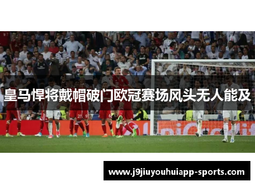 皇马悍将戴帽破门欧冠赛场风头无人能及
