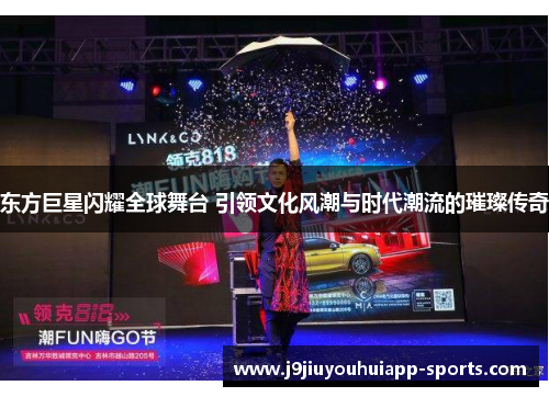 东方巨星闪耀全球舞台 引领文化风潮与时代潮流的璀璨传奇