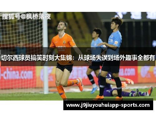 切尔西球员搞笑时刻大集锦：从球场失误到场外趣事全都有
