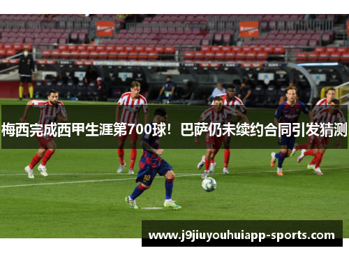 梅西完成西甲生涯第700球！巴萨仍未续约合同引发猜测