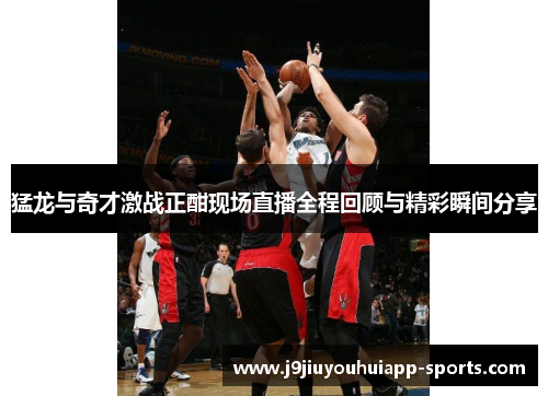 猛龙与奇才激战正酣现场直播全程回顾与精彩瞬间分享